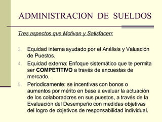 ADMINISTRACION  DE  SUELDOS Tres aspectos que Motivan y Satisfacen: Equidad interna ayudado por el Análisis y Valuación de Puestos.   Equidad externa:  Enfoque sistemático que te permita ser  CO M PETITIVO  a través de encuestas de mercado. Periodicamente: se incentivas con bonos o aumentos por mérito en base a  evaluar la actuación de los colaboradores en sus puestos, a través de la Evaluación del Desempeño  con medidas objetivas del logro de objetivos de responsabilidad individual. 
