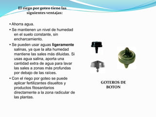 El riego por goteo tiene las
siguientes ventajas:
• Ahorra agua.
• Se mantienen un nivel de humedad
en el suelo constante, sin
encharcamiento.
• Se pueden usar aguas ligeramente
salinas, ya que la alta humedad
mantiene las sales más diluidas. Si
usas agua salina, aporta una
cantidad extra de agua para lavar
las sales a zonas más profundas
por debajo de las raíces.
• Con el riego por goteo se puede
aplicar fertilizantes disueltos y
productos fitosanitarios
directamente a la zona radicular de
las plantas.
GOTEROS DE
BOTON
 