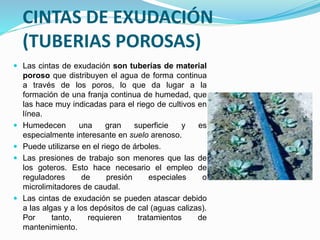 CINTAS DE EXUDACIÓN
(TUBERIAS POROSAS)
 Las cintas de exudación son tuberías de material
poroso que distribuyen el agua de forma continua
a través de los poros, lo que da lugar a la
formación de una franja continua de humedad, que
las hace muy indicadas para el riego de cultivos en
línea.
 Humedecen una gran superficie y es
especialmente interesante en suelo arenoso.
 Puede utilizarse en el riego de árboles.
 Las presiones de trabajo son menores que las de
los goteros. Esto hace necesario el empleo de
reguladores de presión especiales o
microlimitadores de caudal.
 Las cintas de exudación se pueden atascar debido
a las algas y a los depósitos de cal (aguas calizas).
Por tanto, requieren tratamientos de
mantenimiento.
 