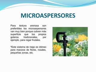 MICROASPERSORES
Para textura arenosa son
preferibles los microaspersores
van muy bien porque cubren más
superficie que los propios
goteros tradicionales, por
ejemplo, para regar frutales.
ºEste sistema de riego es idóneo
para macizos de flores, rosales,
pequeñas zonas, etc.
 