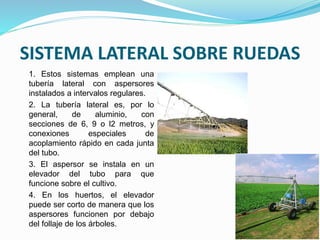 SISTEMA LATERAL SOBRE RUEDAS
1. Estos sistemas emplean una
tubería lateral con aspersores
instalados a intervalos regulares.
2. La tubería lateral es, por lo
general, de aluminio, con
secciones de 6, 9 o l2 metros, y
conexiones especiales de
acoplamiento rápido en cada junta
del tubo.
3. El aspersor se instala en un
elevador del tubo para que
funcione sobre el cultivo.
4. En los huertos, el elevador
puede ser corto de manera que los
aspersores funcionen por debajo
del follaje de los árboles.
 