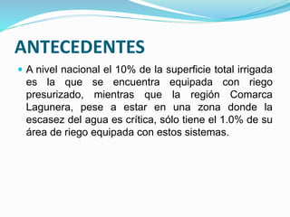 ANTECEDENTES
 A nivel nacional el 10% de la superficie total irrigada
es la que se encuentra equipada con riego
presurizado, mientras que la región Comarca
Lagunera, pese a estar en una zona donde la
escasez del agua es crítica, sólo tiene el 1.0% de su
área de riego equipada con estos sistemas.
 