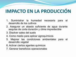 IMPACTO EN LA PRODUCCIÓN
1. Suministrar la humedad necesaria para el
desarrollo de los cultivos
2. Asegurar un abasto suficiente de agua durante
sequías de corta duración y clima impredecible
3. Disolver sales del suelo
4. Como medio para aplicar agroquímicos
5. Mejorar las condiciones ambientales para el
desarrollo vegetal
6. Activar ciertos agentes químicos
7. Generar beneficios operacionales
 