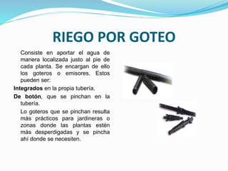 RIEGO POR GOTEO
Consiste en aportar el agua de
manera localizada justo al pie de
cada planta. Se encargan de ello
los goteros o emisores. Estos
pueden ser:
Integrados en la propia tubería.
De botón, que se pinchan en la
tubería.
Lo goteros que se pinchan resulta
más prácticos para jardineras o
zonas donde las plantas estén
más desperdigadas y se pincha
ahí donde se necesiten.
 