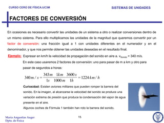 CURSO CERO DE FÍSICA.UC3M                                                  SISTEMAS DE UNIDADES


  FACTORES DE CONVERSIÓN

 En ocasiones es necesario convertir las unidades de un sistema a otro o realizar conversiones dentro de
 un mismo sistema. Para ello multiplicamos las unidades de la magnitud que queremos convertir por un
 factor de conversión: una fracción igual a 1 con unidades diferentes en el numerador y en el
 denominador, y que nos permite obtener las unidades deseadas en el resultado final.

 Ejemplo: Expresar en km/h la velocidad de propagación del sonido en aire a. vSonido = 340 m/s.
            En este caso usaremos 2 factores de conversión: uno para pasar de m a km y otro para
            pasar de segundos a horas:

                           343 m 1km 3600 s
             340 m / s =        ·    ·      = 1224 km / h
                            1s 1000 m 1h
            Curiosidad: Existen aviones militares que pueden romper la barrera del
            sonido. En la imagen, al alcanzarse la velocidad del sonido se produce una
            variación extrema de presión que produce la condensación del vapor de agua
            presente en el aire.
            Algunos coches de Fórmula 1 también han roto la barrera del sonido.


María Angustias Auger                                15
Dpto. de Física
 