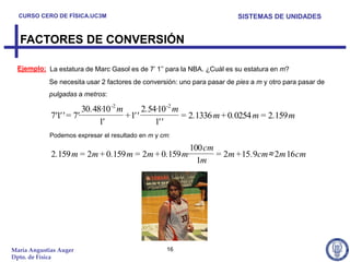 CURSO CERO DE FÍSICA.UC3M                                              SISTEMAS DE UNIDADES


  FACTORES DE CONVERSIÓN

  Ejemplo: La estatura de Marc Gasol es de 7’ 1’’ para la NBA. ¿Cuál es su estatura en m?
            Se necesita usar 2 factores de conversión: uno para pasar de pies a m y otro para pasar de
            pulgadas a metros:

                          30.48·10 -2 m        2.54·10 -2 m
             7'1' ' = 7'·               + 1' '              = 2.1336 m + 0.0254 m = 2.159 m
                               1'                  1' '
            Podemos expresar el resultado en m y cm:

                                                   100 cm
             2.159 m = 2m + 0.159 m = 2m + 0.159 m·       = 2m + 15 .9cm≈ 2m 16 cm
                                                     1m




María Angustias Auger                             16
Dpto. de Física
 