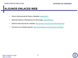 CURSO CERO DE FÍSICA.UC3M                                               SISTEMAS DE UNIDADES


  ALGUNOS ENLACES WEB

          • Centro Internacional de Pesos y Medidas: www.bipm.fr

          • National Institute of Standards and Technology: www.NIST.gov
          • Sistema Internacional de unidades: http://physics.nist.gov/cuu/Units/index.html
          • Conversor de unidades gratuito: http://joshmadison.com/convert-for-windows/




María Angustias Auger                              17
Dpto. de Física
 