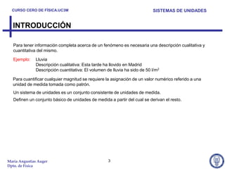 CURSO CERO DE FÍSICA.UC3M                                                SISTEMAS DE UNIDADES


  INTRODUCCIÓN

   Para tener información completa acerca de un fenómeno es necesaria una descripción cualitativa y
   cuantitativa del mismo.

   Ejemplo:   Lluvia
              Descripción cualitativa: Esta tarde ha llovido en Madrid
              Descripción cuantitativa: El volumen de lluvia ha sido de 50 l/m2

  Para cuantificar cualquier magnitud se requiere la asignación de un valor numérico referido a una
  unidad de medida tomada como patrón.
   Un sistema de unidades es un conjunto consistente de unidades de medida.
   Definen un conjunto básico de unidades de medida a partir del cual se derivan el resto.




María Angustias Auger                               3
Dpto. de Física
 