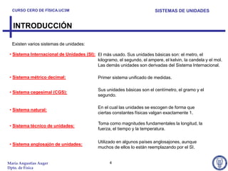 CURSO CERO DE FÍSICA.UC3M                                               SISTEMAS DE UNIDADES


  INTRODUCCIÓN

  Existen varios sistemas de unidades:

 • Sistema Internacional de Unidades (SI): El más usado. Sus unidades básicas son: el metro, el
                                           kilogramo, el segundo, el ampere, el kelvin, la candela y el mol.
                                           Las demás unidades son derivadas del Sistema Internacional.

 • Sistema métrico decimal:                  Primer sistema unificado de medidas.

                                             Sus unidades básicas son el centímetro, el gramo y el
 • Sistema cegesimal (CGS):
                                             segundo.

                                             En el cual las unidades se escogen de forma que
 • Sistema natural:
                                             ciertas constantes físicas valgan exactamente 1.

                                             Toma como magnitudes fundamentales la longitud, la
 • Sistema técnico de unidades:
                                             fuerza, el tiempo y la temperatura.

                                             Utilizado en algunos países anglosajones, aunque
 • Sistema anglosajón de unidades:
                                             muchos de ellos lo están reemplazando por el SI.


María Angustias Auger                              4
Dpto. de Física
 