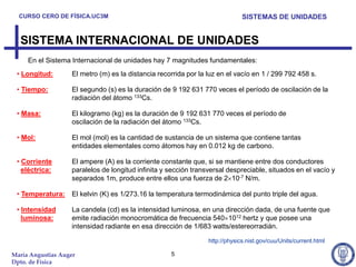 CURSO CERO DE FÍSICA.UC3M                                                   SISTEMAS DE UNIDADES


  SISTEMA INTERNACIONAL DE UNIDADES
     En el Sistema Internacional de unidades hay 7 magnitudes fundamentales:
 • Longitud:       El metro (m) es la distancia recorrida por la luz en el vacío en 1 / 299 792 458 s.

 • Tiempo:         El segundo (s) es la duración de 9 192 631 770 veces el período de oscilación de la
                   radiación del átomo 133Cs.

 • Masa:           El kilogramo (kg) es la duración de 9 192 631 770 veces el período de
                   oscilación de la radiación del átomo 133Cs.

 • Mol:            El mol (mol) es la cantidad de sustancia de un sistema que contiene tantas
                   entidades elementales como átomos hay en 0.012 kg de carbono.

 • Corriente       El ampere (A) es la corriente constante que, si se mantiene entre dos conductores
   eléctrica:      paralelos de longitud infinita y sección transversal despreciable, situados en el vacío y
                   separados 1m, produce entre ellos una fuerza de 2 10-7 N/m.

 • Temperatura:    El kelvin (K) es 1/273.16 la temperatura termodinámica del punto triple del agua.

 • Intensidad      La candela (cd) es la intensidad luminosa, en una dirección dada, de una fuente que
   luminosa:       emite radiación monocromática de frecuencia 540 1012 hertz y que posee una
                   intensidad radiante en esa dirección de 1/683 watts/estereorradián.

                                                                 http://physics.nist.gov/cuu/Units/current.html

María Angustias Auger                               5
Dpto. de Física
 
