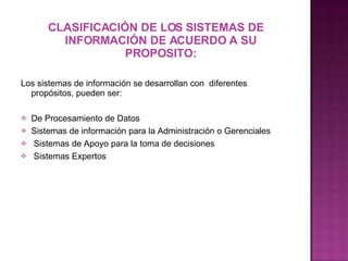 CLASIFICACIÓN DE LOS SISTEMAS DE INFORMACIÓN DE ACUERDO A SU PROPOSITO: Los sistemas de información se desarrollan con  diferentes propósitos, pueden ser:   De Procesamiento de Datos Sistemas de información para la Administración o Gerenciales  Sistemas de Apoyo para la toma de decisiones   Sistemas Expertos 