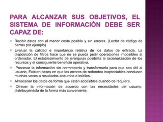 Recibir datos con el menor coste posible y sin errores. (Lector de código de barras por ejemplo) Evaluar la calidad e importancia relativa de los datos de entrada. La disposición de filtros hace que no se pueda pedir operaciones imposibles al ordenador. El establecimiento de jerarquías posibilita la racionalización de los recursos y el consiguiente beneficio operativo.   Procesar la información sin corromperla y transformarla para que sea útil al usuario, Existen casos en que los errores de redondeo inapreciables conducen muchas veces a resultados absurdos e inútiles. Almacenar los datos de forma que estén accesibles cuando de requiera.   Ofrecer la información de acuerdo con las necesidades del usuario, distribuyéndola de la forma más conveniente.  