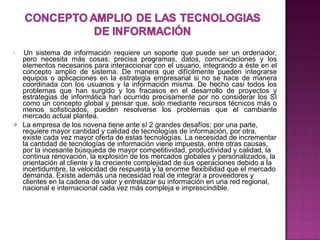     Un sistema de información requiere un soporte que puede ser un ordenador, pero necesita más cosas: precisa programas, datos, comunicaciones y los elementos necesarios para interaccionar con el usuario, integrando a éste en el concepto amplio de sistema. De manera que difícilmente pueden integrarse equipos o aplicaciones en la estrategia empresarial si no se hace de manera coordinada con los usuarios y la información misma. De hecho casi todos los problemas que han surgido y los fracasos en el desarrollo de proyectos y estrategias de informática han ocurrido precisamente por no considerar los SI como un concepto global y pensar que, solo mediante recursos técnicos más o menos sofisticados, pueden resolverse los problemas que el cambiante mercado actual plantea.  La empresa de los novena tiene ante sí 2 grandes desafíos: por una parte, requiere mayor cantidad y calidad de tecnologías de información, por otra, existe cada vez mayor oferta de estas tecnologías. La necesidad de incrementar la cantidad de tecnologías de información viene impuesta, entre otras causas, por la incesante búsqueda de mayor competitividad, productividad y calidad, la continua renovación, la explosión de los mercados globales y personalizados, la orientación al cliente y la creciente complejidad de sus operaciones debido a la incertidumbre, la velocidad de respuesta y la enorme flexibilidad que el mercado demanda. Existe además una necesidad real de integrar a proveedores y clientes en la cadena de valor y entrelazar su información en una red regional, nacional e internacional cada vez más compleja e imprescindible.              