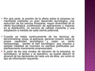 Por otra parte, la presión de la oferta sobre la empresa se manifiesta mediante un gran desarrollo tecnológico, una reducción de los precios incesante, mayor diversidad de la oferta tecnológica, proliferación de aplicaciones y mejoras en la distribución, un servicio de calidad creciente y una adaptación a medida de cada cliente potencial.     Cuando se habla continuamente de las técnicas de benchmarking, estas, al aplicarse, generan presión sobre la propia capacidad tecnológica y crean un cierto desasosiego,  “perder el tren tecnológico” que impulsa a adoptar medidas de inversión no siempre justificadas por planteamiento meramente empresariales.    A partir de los tres niveles de decisión de la empresa, el estratégico, el táctico y el operativo, se puede deducir el alcance de las decisiones de cada uno de ellos, así como el tipo de información requerido.     