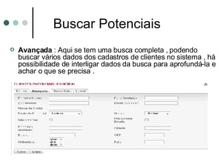 Buscar Potenciais Avançada  :   Aqui se tem uma busca completa , podendo buscar vários dados dos cadastros de clientes no sistema , há possibilidade de interligar dados da busca para aprofundá-la e achar o que se precisa . 