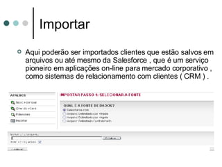 Importar Aqui poderão ser importados clientes que estão salvos em arquivos ou até mesmo da Salesforce , que é um serviço pioneiro em aplicações on-line para mercado corporativo ,  como sistemas de relacionamento com clientes ( CRM ) .   