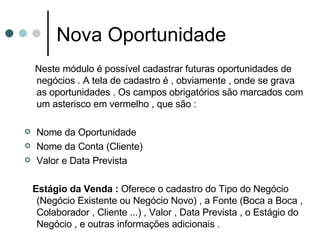 Nova Oportunidade Neste módulo é possível cadastrar futuras oportunidades de negócios . A tela de cadastro é , obviamente , onde se grava as oportunidades . Os campos obrigatórios são marcados com um asterisco em vermelho , que são : Nome da Oportunidade Nome da Conta (Cliente) Valor e Data Prevista  Estágio da Venda :  Oferece o cadastro do Tipo do Negócio (Negócio Existente ou Negócio Novo) , a Fonte (Boca a Boca , Colaborador , Cliente ...) , Valor , Data Prevista , o Estágio do Negócio , e outras informações adicionais  . 