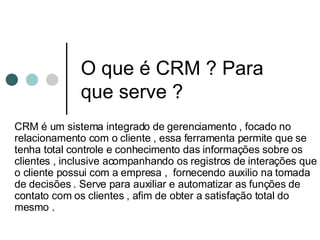 O que é CRM ? Para que serve ? CRM é um sistema integrado de gerenciamento , focado no relacionamento com o cliente , essa ferramenta permite que se tenha total controle e conhecimento das informações sobre os clientes , inclusive acompanhando os registros de interações que o cliente possui com a empresa ,  fornecendo auxilio na tomada de decisões . Serve para auxiliar e automatizar as funções de contato com os clientes , afim de obter a satisfação total do mesmo . 