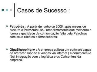 Casos de Sucesso : Petrobrás :  A partir de junho de 2006, após meses de procura a Petrobrás usou uma ferramenta que melhorou a forma e qualidade de comunicação feita pela Petrobras com seus clientes e fornecedores. GigaShopping.tv :  A empresa utilizou um software capaz de oferecer suporte a vendas via internet ( e-commerce) e fácil integração com a logística e os Callcenters da empresa.  