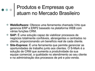Produtos e Empresas que atuam no Mercado Brasileiro  WebSoftware:  Oferece uma ferramenta chamada Virto que gerencia ERP e ERP2 baseado na plataforma WEB com várias funções CRM. SAP:  É uma solução capaz de viabilizar processos de negócios totalmente confiáveis, abrangentes e centrados no cliente, proporcionando um benefício real de cada cliente. Site-Express:  É uma ferramenta que permite gerenciar as oportunidades de trabalho junto aos clientes. O S-Mark é a solução de CRM que aumenta a produtividade da sua equipe comercial, a qualidade no atendimento ao seu cliente e na administração dos processos de pré e pós-venda.  