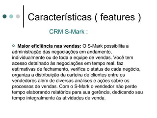Características ( features ) CRM S-Mark : Maior eficiência nas vendas :  O S-Mark possibilita a administração das negociações em andamento, individualmente ou de toda a equipe de vendas. Você tem acesso detalhado às negociações em tempo real, faz estimativas de fechamento, verifica o status de cada negócio, organiza a distribuição da carteira de clientes entre os vendedores além de diversas análises e ações sobre os processos de vendas. Com o S-Mark o vendedor não perde tempo elaborando relatórios para sua gerência, dedicando seu tempo integralmente às atividades de venda. 