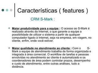 Características ( features ) CRM S-Mark : Maior produtividade para a equipe  :  O acesso ao S-Mark é realizado através da Internet, o que garante a equipe a possibilidade de utilizar o sistema a partir de qualquer computador ligado à Internet, seja na empresa, em viagem, no cliente, enfim, onde você estiver. Maior qualidade no atendimento ao cliente  :  Com o  S-Mark a equipe de atendimento trabalha de forma organizada e integrada à área comercial. O workflow de tarefas e pessoas envolvidas no atendimento ao cliente é automatizado e os coordenadores de área podem controlar prazos, desempenho e custo de atendimento, entre outras análises, tudo a distância. 
