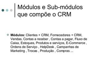 Módulos e Sub-módulos que compõe o CRM   Módulos:  Clientes + CRM, Fornecedores + CRM, Vendas, Contas a receber , Contas a pagar, Fluxo de Caixa, Estoques, Produtos e serviços, E-Commerce , Ordens de Serviço , HelpDesk , Campanhas de Marketing , Trocas , Produção , Compras ...   