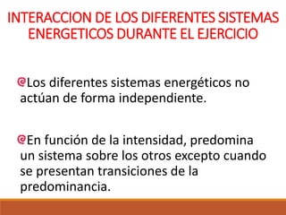 INTERACCION DE LOS DIFERENTES SISTEMAS
ENERGETICOS DURANTE EL EJERCICIO
Los diferentes sistemas energéticos no
actúan de forma independiente.
En función de la intensidad, predomina
un sistema sobre los otros excepto cuando
se presentan transiciones de la
predominancia.
 