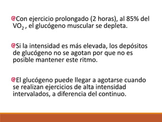 Con ejercicio prolongado (2 horas), al 85% del
VO2 , el glucógeno muscular se depleta.
Si la intensidad es más elevada, los depósitos
de glucógeno no se agotan por que no es
posible mantener este ritmo.
El glucógeno puede llegar a agotarse cuando
se realizan ejercicios de alta intensidad
intervalados, a diferencia del continuo.
 