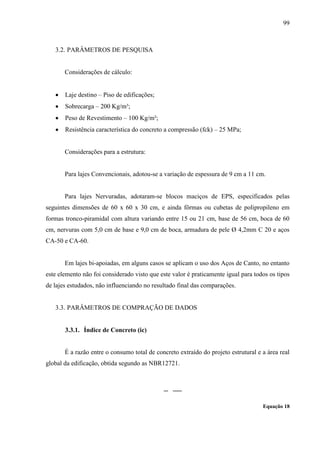 99
3.2. PARÂMETROS DE PESQUISA
Considerações de cálculo:
Laje destino – Piso de edificações;
Sobrecarga – 200 Kg/m³;
Peso de Revestimento – 100 Kg/m²;
Resistência característica do concreto a compressão (fck) – 25 MPa;
Considerações para a estrutura:
Para lajes Convencionais, adotou-se a variação de espessura de 9 cm a 11 cm.
Para lajes Nervuradas, adotaram-se blocos maciços de EPS, especificados pelas
seguintes dimensões de 60 x 60 x 30 cm, e ainda fôrmas ou cubetas de polipropileno em
formas tronco-piramidal com altura variando entre 15 ou 21 cm, base de 56 cm, boca de 60
cm, nervuras com 5,0 cm de base e 9,0 cm de boca, armadura de pele Ø 4,2mm C 20 e aços
CA-50 e CA-60.
Em lajes bi-apoiadas, em alguns casos se aplicam o uso dos Aços de Canto, no entanto
este elemento não foi considerado visto que este valor é praticamente igual para todos os tipos
de lajes estudados, não influenciando no resultado final das comparações.
3.3. PARÂMETROS DE COMPRAÇÃO DE DADOS
3.3.1. Índice de Concreto (ic)
É a razão entre o consumo total de concreto extraído do projeto estrutural e a área real
global da edificação, obtida segundo as NBR12721.
Equação 18
 
