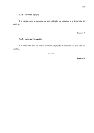 100
3.3.2. Índice de Aço (ia)
É a razão entre o consumo de aço utilizado na estrutura e a área total do
edifício.
Equação 19
3.3.3. Índice de Fôrmas (if)
É a razão entre área de formas constante no projeto da estrutura e a área total do
edifício.
Equação 20
(...)
 