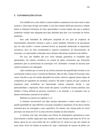 126
5. CONSIDERAÇÕES FINAIS
Este trabalho teve como objetivo realizar análises comparativas de custos entre as lajes
maciças e vários tipos de lajes nervuradas, e criar uma simples tabela que possuísse a relação
dentre as Soluções Estruturais de Lajes apresentadas à correta relação para que se pudesse
estabelecer solução mais adequada para lajes definidas pela área a ser executada em metros
quadrados.
Para cada finalidade de edificações projetada há um grau de exigência da
funcionalidade, dimensões mínimas e ações a serem atendidas. Partindo-se do pressuposto
que em cada escolha o sistema estrutural deverá ser projetado obedecendo às disposições
normativas, deve ser feita considerando-se aspectos econômicos, de funcionamento, de
execução, e os relacionados à interação com os demais subsistemas construtivos do edifício.
Por isso, este trabalho não teve como intenção generalizar os resultados aqui
apresentados. No entanto, acredita-se na criação de dados consistentes que fornecerão
parâmetros para os profissionais da construção civil, facilitando a tomada de decisões pelo
sistema estrutural a ser empregado.
Após constatar que os custos de um sistema estrutural são quantificados levando-se em
consideração critérios como: Consumo de Materiais, Mão de obra, Tempo de Execução, entre
outros. Percebe-se que tal escolha dependeria de muitas variáveis; algumas destas fogem da
competência do engenheiro de estruturas, inclusive. Há ainda o aspecto em que o projeto de
arquitetura pode inviabilizar um determinado sistema estrutural, devido a suas
particularidades e imposições. Desse modo não apenas a escolha do sistema estrutural, mas
também a forma definida do processo construtivo a ser utilizado, e as interações com os
demais subsistemas construtivos do edifício.
Mediante ao exposto nos capítulos 3 e 4.
A estrutura convencional com lajes maciças apresentou o menor custo médio, e a
grande quantidade de vigas dificulta a execução e prejudica a arquitetura. O uso desse sistema
estrutural deve ser restringido a casos específicos. No entanto, este sistema pode ser viável
para lajes com áreas até 25 m² se estas estiverem armadas nas duas direções.
A estrutura com lajes nervuradas com fôrmas de polipropileno apresentou-se como
possivelmente a melhor opção para lajes armadas em duas direções para áreas de 50 m² em
diante, apesar de seu custo médio não ser o melhor por m², observa-se que este sistema de
torna muito viável em função da ausência de vigas e diminuição do numero de pilares em
 