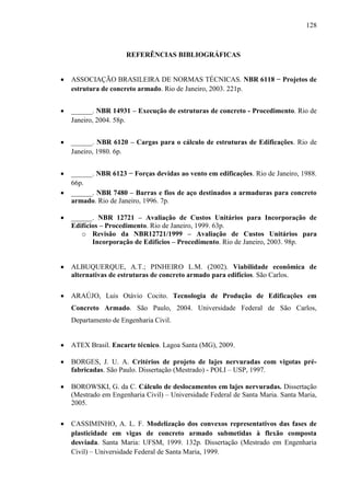 128
REFERÊNCIAS BIBLIOGRÁFICAS
ASSOCIAÇÃO BRASILEIRA DE NORMAS TÉCNICAS. NBR 6118 − Projetos de
estrutura de concreto armado. Rio de Janeiro, 2003. 221p.
______. NBR 14931 – Execução de estruturas de concreto - Procedimento. Rio de
Janeiro, 2004. 58p.
______. NBR 6120 – Cargas para o cálculo de estruturas de Edificações. Rio de
Janeiro, 1980. 6p.
______. NBR 6123 − Forças devidas ao vento em edificações. Rio de Janeiro, 1988.
66p.
______. NBR 7480 – Barras e fios de aço destinados a armaduras para concreto
armado. Rio de Janeiro, 1996. 7p.
______. NBR 12721 – Avaliação de Custos Unitários para Incorporação de
Edifícios – Procedimento. Rio de Janeiro, 1999. 63p.
o Revisão da NBR12721/1999 – Avaliação de Custos Unitários para
Incorporação de Edifícios – Procedimento. Rio de Janeiro, 2003. 98p.
ALBUQUERQUE, A.T.; PINHEIRO L.M. (2002). Viabilidade econômica de
alternativas de estruturas de concreto armado para edifícios. São Carlos.
ARAÚJO, Luis Otávio Cocito. Tecnologia de Produção de Edificações em
Concreto Armado. São Paulo, 2004. Universidade Federal de São Carlos,
Departamento de Engenharia Civil.
ATEX Brasil. Encarte técnico. Lagoa Santa (MG), 2009.
BORGES, J. U. A. Critérios de projeto de lajes nervuradas com vigotas pré-
fabricadas. São Paulo. Dissertação (Mestrado) - POLI – USP, 1997.
BOROWSKI, G. da C. Cálculo de deslocamentos em lajes nervuradas. Dissertação
(Mestrado em Engenharia Civil) – Universidade Federal de Santa Maria. Santa Maria,
2005.
CASSIMINHO, A. L. F. Modelização dos convexos representativos das fases de
plasticidade em vigas de concreto armado submetidas à flexão composta
desviada. Santa Maria: UFSM, 1999. 132p. Dissertação (Mestrado em Engenharia
Civil) – Universidade Federal de Santa Maria, 1999.
 