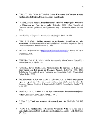 129
CLIMACO, João Carlos de Teatini de Souza. Estruturas de Concreto Armado
Fundamentos de Projeto, Dimensionamento e verificação.
DANTAS, Allisson Almeida. Procedimentos de Execução de Serviço de Armadura
em Estruturas de Concreto Armado. Belém/PA, 2006. 136p. Trabalho de
Conclusão de curso (graduação em Engenharia Civil) - Universidade Federal do Pará,
2006.
Departamento de Engenharia de Estruturas e Fundações. PUC, SP. 2000.
DIAS, R. H. (2003). Análise numérica de pavimentos de edifícios em lajes
nervuradas. Dissertação (Mestrado em Engenharia) – Escola de Engenharia de São
Carlos, Universidade de São Paulo, São Carlos.
FAZ Fácil. Disponível em: < http://www.fazfacil.com.br/images/>. Acesso em: 22 de
Setembro de 2010.
FERREIRA, Prof. M. Sc. Márcio Murilo. Apresentação Sobre Concreto Protendido -
Introdução CAP. 01. Belém, 2010.
FERREIRA, Silvio Thadeu Leite. Procedimentos de Execução de Serviço de
Concretagem em Estruturas de Concreto Armado. Belém/PA, 2006. 120p.
Trabalho de Conclusão de curso (graduação em Engenharia Civil) - Universidade
Federal do Pará, 2006.
FIGUEIREDO F°, J. R.; CARVALHO, R. C.; FURLAN JR., S. Punção nas lajes sem
vigas: a proposta da revisão da norma brasileira e resultados experimentais. In:
Congresso Técnico-Científico de Engenharia Civil, 1996, Florianópolis. Anais. V. 5,
p. 830-839.
FRANCA, A. B. M.; FUSCO, P. B. As lajes nervuradas na moderna construção de
edifícios. São Paulo, AFALA & ABRAPEX, 1997.
FUSCO. P. B. Técnica de armar as estruturas de concreto. São Paulo: Pini, 382,
1995.
HANAI, J. B. Fundamentos do Concreto Protendido: Notas de Aulas para o
Curso de Engenharia Civil Escola de Engenharia de São Carlos / USP. São Carlos
SP. 1995.
 