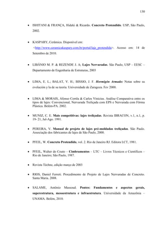 130
ISHITANI & FRANÇA, Hideki & Ricardo. Concreto Protendido. USP, São Paulo,
2002.
KASPARY, Cerâmica. Disponível em:
<http://www.ceramicakaspary.com.br/portal/laje_protendida>. Acesso em: 14 de
Setembro de 2010.
LIBÂNIO M. P. & REZENDE J. A; Lajes Nervuradas. São Paulo, USP – EESC –
Departamento de Engenharia de Estruturas, 2003
LIMA, E. L.; BALAT, V. H.; BISSIO, J. F. Hormigón Armado: Notas sobre su
evolución y la de su teoría. Universidade de Zaragoza. Fev 2000.
LIMA & MORAIS, Afonso Corrêa & Carlos Vinicius. Análise Comparativa entre os
tipos de lajes: Convencional, Nervurada Treliçada com EPS e Nervurada com Fôrma
Plástica. Belém-PA. 2002.
MUNIZ, C. E. Mais competitivas: lajes treliçadas. Revista IBRACON, v.1, n.1, p.
19- 21, Jul-Ago. 1991.
PEREIRA, V. Manual de projeto de lajes pré-moldadas treliçadas. São Paulo.
Associação dos fabricantes de lajes de São Paulo, 2000.
PFEIL, W. Concreto Protendido, vol. 2. Rio de Janeiro RJ. Editora LCT, 1981.
PFEIL, Walter do Couto – Cimbramentos – LTC – Livros Técnicos e Científicos –
Rio de Janeiro; São Paulo, 1987.
Revista Téchne, edição março de 2003
RIOS, Daniel Ferreti. Procedimento de Projeto de Lajes Nervuradas de Concreto.
Santa Maria. 2008.
SALAME, Antônio Massoud. Pontes: Fundamentos e aspectos gerais,
superestrutura, mesoestrutura e infraestrutura. Universidade da Amazônia –
UNAMA. Belém, 2010.
 