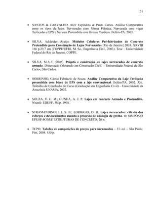 131
SANTOS & CARVALHO, Alzir Espindola & Paulo Carlos. Análise Comparativa
entre os tipos de lajes: Nervuradas com Fôrma Plástica, Nervurada com vigas
Treliçadas e EPS e Nervura Protendida com fôrmas Plásticas. Belém-PA. 2003.
SILVA, Adcleides Araújo. Módulos Celulares Pré-fabricados de Concreto
Protendido para Construção de Lajes Nervuradas [Rio de Janeiro] 2003. XXVIII
166 p.29,7 cm (COPPE/UFRJ, M. Sc., Engenharia Civil, 2003). Tese – Universidade
Federal do Rio de Janeiro, COPPE.
SILVA, M.A.F. (2005). Projeto e construção de lajes nervuradas de concreto
armado. Dissertação (Mestrado em Construção Civil) – Universidade Federal de São
Carlos, São Carlos.
SOBRINHO, Cássio Fabrizzio de Souza. Análise Comparativa da Laje Treliçada
preenchida com bloco de EPS com a laje convencional. Belém/PA, 2002. 33p.
Trabalho de Conclusão de Curso (Graduação em Engenharia Civil) – Universidade da
Amazônia UNAMA, 2002.
SOUZA, V. C. M.; CUNHA, A. J. P. Lajes em concreto Armado e Protendido.
Niterói: EDUFF, 580p. 1998.
STRAMANDINOLI, J. S. B.; LORIGGIO, D. D. Lajes nervuradas: cálculo dos
esforços e deslocamentos usando o processo de analogia de grelha. In: SIMPÓSIO
EPUSP SOBRE ESTRUTURAS DE CONCRETO, 20 p.
TCPO: Tabelas de composições de preços para orçamentos – 13. ed. – São Paulo:
Pini, 2008. 630 p.
 