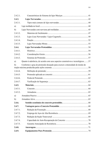xv
2.4.2.1. Características do Sistema de lajes Maciças...................................................41
2.4.3. Lajes Nervuradas..............................................................................................42
2.4.3.1. Tipos mais comuns de lajes nervuradas..........................................................44
a) Laje moldada no local................................................................................................44
b) Lajes Nervuradas com nervuras pré-moldadas..........................................................45
2.4.3.2. Materiais de Enchimento ................................................................................47
2.4.3.3. Lajes Lisas Nervuradas / Lajes Cogumelo......................................................49
2.4.3.4. Punção.............................................................................................................52
2.4.3.5. Lajes Nervuradas Mistas.................................................................................53
2.4.4. Lajes Nervuradas Protendidas........................................................................54
2.4.4.1. Histórico..........................................................................................................54
2.4.4.2. Considerações Gerais......................................................................................56
2.4.4.3. Sistemas de Protensão.....................................................................................57
a) Quanto à aderência, de acordo com seus aspectos construtivos e tecnológicos........57
b) Conforme o grau de protensão desejado para exercer a intensidade de tensão de
tração máxima produzida pelas ações externas. .......................................................................58
2.4.4.4. Definição de protensão ...................................................................................59
2.4.4.5. Protensão aplicada ao concreto.......................................................................61
2.4.4.6. Perda de Protensão..........................................................................................62
2.4.4.7. Verificação de Segurança ...............................................................................63
2.4.5. Materiais............................................................................................................64
2.4.5.1. Concreto..........................................................................................................64
2.4.5.2. Armaduras.......................................................................................................65
a) Armadura Passiva ......................................................................................................65
b) Armadura Ativa .........................................................................................................65
2.4.6. Sentido econômico do concreto protendido....................................................68
2.4.7. Vantagens para o Concreto Protendido .........................................................68
2.4.7.1. Redução da Fissuração....................................................................................68
2.4.7.2. Emprego de Aços de Alta Resistência............................................................69
2.4.7.3. Redução da Seção Transversal .......................................................................69
2.4.7.4. Capacidade de Auto-Recuperação do Concreto .............................................70
2.4.7.5. Garantia Antecipada de Resistência................................................................70
2.4.8. Ancoragens........................................................................................................71
2.4.9. Equipamentos Para Protensão ........................................................................74
 
