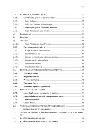 xvi
2.5. CLASSIFICAÇÃO DAS LAJES...............................................................................77
2.5.1. Classificação quanto ao posicionamento ........................................................77
2.5.1.1. Lajes Isoladas..................................................................................................77
2.5.1.2. Lajes em Contínuas ou Conjugadas................................................................78
2.5.2. Classificação quanto à forma de Armação.....................................................79
2.5.2.1. Lajes Armadas em uma direção......................................................................79
a) Uma única laje ...........................................................................................................80
b) Duas lajes...................................................................................................................80
c) Três Lajes...................................................................................................................81
2.5.2.2. Lajes Armadas em Duas Direções ..................................................................82
2.5.3. Carregamentos das lajes (q) ............................................................................83
2.5.3.1. Cargas acidentais ou sobrecargas....................................................................83
2.5.3.2. Peso Próprio da laje ........................................................................................84
2.5.3.3. Peso do pavimento e revestimento das lajes...................................................84
2.5.3.4. Peso de paredes sobre as lajes.........................................................................84
2.5.3.5. Peso em enchimento .......................................................................................85
2.5.3.6. Peso total das lajes (q) ....................................................................................85
2.6. PRINCIPAIS MÉTODOS DE DIMENSIONAMENTO ..........................................85
2.6.1. Teoria das grelhas.............................................................................................86
2.6.2. Regime de Ruptura...........................................................................................90
2.6.3. Processo de Marcus ..........................................................................................91
2.6.4. Tabelas de Czerny ............................................................................................91
2.6.5. Método da espessura equivalente....................................................................92
2.7. FLECHA E CONTRA FLECHA ..............................................................................93
2.7.1. Lajes simplesmente apoiadas ou bi-apoiados.................................................94
2.7.2. Lajes apoiadas em um lado e engastadas no outro........................................94
2.7.3. Lajes bi-engastadas ..........................................................................................95
2.7.4. Contra flecha.....................................................................................................95
2.8. VERIFICAÇÃO DOS ESTADOS LIMITES DE SERVIÇO ...................................96
3. METODOLOGIA DO TRABALHO..................................................................98
3.1. TIPOLOGIA E CONCEPÇÃO DOS SISTEMAS CONSTRUTIVOS ADOTADOS
98
3.2. PARÂMETROS DE PESQUISA ..............................................................................99
3.3. PARÂMETROS DE COMPRAÇÃO DE DADOS...................................................99
 