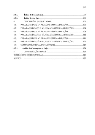 xvii
3.3.1. Índice de Concreto (ic) .....................................................................................99
3.3.2. Índice de Aço (ia)............................................................................................100
4. CONCEPÇÕES E RESULTADOS ..................................................................101
4.1. PARA LAJES DE 12 M², ARMADAS EM UMA DIREÇÃO ...............................101
4.2. PARA LAJES DE ATÉ 12 M², ARMADAS EM DUAS DIREÇÕES...................104
4.3. PARA LAJES DE 25 M², ARMADAS EM UMA DIREÇÃO ...............................108
4.4. PARA LAJES DE ATÉ 25 M², ARMADAS EM DUAS DIREÇÕES...................112
4.5. PARA LAJES DE 50 M², ARMADAS EM UMA DIREÇÃO ...............................116
4.6. PARA LAJES DE ATÉ 50 M², ARMADAS EM DUAS DIREÇÕES...................120
4.7. COMPARATIVO FINAL DO CUSTO (R$) ..........................................................124
4.7.1. Análise de Custos para as Lajes........................................................................124
5. CONSIDERAÇÕES FINAIS............................................................................126
REFERÊNCIAS BIBLIOGRÁFICAS ...................................................................................128
ANEXOS ...........................................................................................................................132
(...)
 