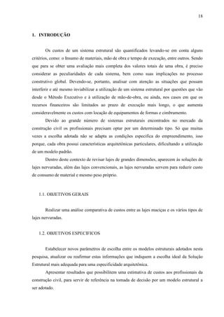 18
1. INTRODUÇÃO
Os custos de um sistema estrutural são quantificados levando-se em conta alguns
critérios, como: o Insumo de materiais, mão de obra e tempo de execução, entre outros. Sendo
que para se obter uma avaliação mais completa dos valores totais de uma obra, é preciso
considerar as peculiaridades de cada sistema, bem como suas implicações no processo
construtivo global. Devendo-se, portanto, analisar com atenção as situações que possam
interferir e até mesmo inviabilizar a utilização de um sistema estrutural por questões que vão
desde o Método Executivo e à utilização de mão-de-obra, ou ainda, nos casos em que os
recursos financeiros são limitados ao prazo de execução mais longo, o que aumenta
consideravelmente os custos com locação de equipamentos de formas e cimbramento.
Devido ao grande número de sistemas estruturais encontrados no mercado da
construção civil os profissionais precisam optar por um determinado tipo. Só que muitas
vezes a escolha adotada não se adapta as condições especifica do empreendimento, isso
porque, cada obra possui características arquitetônicas particulares, dificultando a utilização
de um modelo padrão.
Dentro deste contexto de revisar lajes de grandes dimensões, aparecem às soluções de
lajes nervuradas, além das lajes convencionais, as lajes nervuradas servem para reduzir custo
de consumo de material e mesmo peso próprio.
1.1. OBJETIVOS GERAIS
Realizar uma análise comparativa de custos entre as lajes maciças e os vários tipos de
lajes nervuradas.
1.2. OBJETIVOS ESPECIFICOS
Estabelecer novos parâmetros de escolha entre os modelos estruturais adotados nesta
pesquisa, atualizar ou reafirmar estas informações que indiquem a escolha ideal da Solução
Estrutural mais adequada para uma especificidade arquitetônica.
Apresentar resultados que possibilitem uma estimativa de custos aos profissionais da
construção civil, para servir de referência na tomada de decisão por um modelo estrutural a
ser adotado.
 