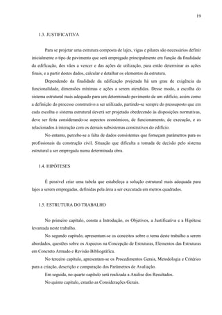 19
1.3. JUSTIFICATIVA
Para se projetar uma estrutura composta de lajes, vigas e pilares são necessários definir
inicialmente o tipo de pavimento que será empregado principalmente em função da finalidade
da edificação, dos vãos a vencer e das ações de utilização, para então determinar as ações
finais, e a partir destes dados, calcular e detalhar os elementos da estrutura.
Dependendo da finalidade da edificação projetada há um grau de exigência da
funcionalidade, dimensões mínimas e ações a serem atendidas. Desse modo, a escolha do
sistema estrutural mais adequado para um determinado pavimento de um edifício, assim como
a definição do processo construtivo a ser utilizado, partindo-se sempre do pressuposto que em
cada escolha o sistema estrutural deverá ser projetado obedecendo às disposições normativas,
deve ser feita considerando-se aspectos econômicos, de funcionamento, de execução, e os
relacionados à interação com os demais subsistemas construtivos do edifício.
No entanto, percebe-se a falta de dados consistentes que forneçam parâmetros para os
profissionais da construção civil. Situação que dificulta a tomada de decisão pelo sistema
estrutural a ser empregada numa determinada obra.
1.4. HIPÓTESES
É possível criar uma tabela que estabeleça a solução estrutural mais adequada para
lajes a serem empregadas, definidas pela área a ser executada em metros quadrados.
1.5. ESTRUTURA DO TRABALHO
No primeiro capítulo, consta a Introdução, os Objetivos, a Justificativa e a Hipótese
levantada neste trabalho.
No segundo capítulo, apresentam-se os conceitos sobre o tema deste trabalho a serem
abordados, questões sobre os Aspectos na Concepção de Estruturas, Elementos das Estruturas
em Concreto Armado e Revisão Bibliográfica.
No terceiro capítulo, apresentam-se os Procedimentos Gerais, Metodologia e Critérios
para a criação, descrição e comparação dos Parâmetros de Avaliação.
Em seguida, no quarto capítulo será realizada a Análise dos Resultados.
No quinto capítulo, estarão as Considerações Gerais.
 