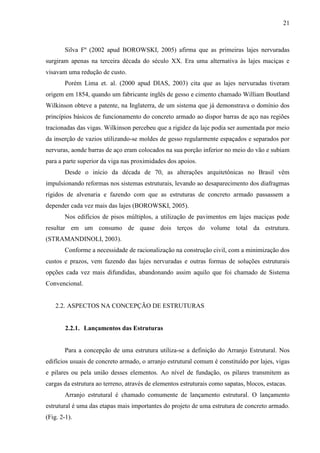 21
Silva Fº (2002 apud BOROWSKI, 2005) afirma que as primeiras lajes nervuradas
surgiram apenas na terceira década do século XX. Era uma alternativa às lajes maciças e
visavam uma redução de custo.
Porém Lima et. al. (2000 apud DIAS, 2003) cita que as lajes nervuradas tiveram
origem em 1854, quando um fabricante inglês de gesso e cimento chamado William Boutland
Wilkinson obteve a patente, na Inglaterra, de um sistema que já demonstrava o domínio dos
princípios básicos de funcionamento do concreto armado ao dispor barras de aço nas regiões
tracionadas das vigas. Wilkinson percebeu que a rigidez da laje podia ser aumentada por meio
da inserção de vazios utilizando-se moldes de gesso regularmente espaçados e separados por
nervuras, aonde barras de aço eram colocados na sua porção inferior no meio do vão e subiam
para a parte superior da viga nas proximidades dos apoios.
Desde o início da década de 70, as alterações arquitetônicas no Brasil vêm
impulsionando reformas nos sistemas estruturais, levando ao desaparecimento dos diafragmas
rígidos de alvenaria e fazendo com que as estruturas de concreto armado passassem a
depender cada vez mais das lajes (BOROWSKI, 2005).
Nos edifícios de pisos múltiplos, a utilização de pavimentos em lajes maciças pode
resultar em um consumo de quase dois terços do volume total da estrutura.
(STRAMANDINOLI, 2003).
Conforme a necessidade de racionalização na construção civil, com a minimização dos
custos e prazos, vem fazendo das lajes nervuradas e outras formas de soluções estruturais
opções cada vez mais difundidas, abandonando assim aquilo que foi chamado de Sistema
Convencional.
2.2. ASPECTOS NA CONCEPÇÃO DE ESTRUTURAS
2.2.1. Lançamentos das Estruturas
Para a concepção de uma estrutura utiliza-se a definição do Arranjo Estrutural. Nos
edifícios usuais de concreto armado, o arranjo estrutural comum é constituído por lajes, vigas
e pilares ou pela união desses elementos. Ao nível de fundação, os pilares transmitem as
cargas da estrutura ao terreno, através de elementos estruturais como sapatas, blocos, estacas.
Arranjo estrutural é chamado comumente de lançamento estrutural. O lançamento
estrutural é uma das etapas mais importantes do projeto de uma estrutura de concreto armado.
(Fig. 2-1).
 