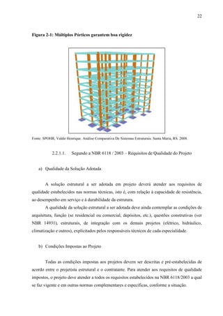22
Figura 2-1: Múltiplos Pórticos garantem boa rigidez
Fonte: SPOHR, Valdir Henrique. Análise Comparativa De Sistemas Estruturais. Santa Maria, RS. 2008.
2.2.1.1. Segundo a NBR 6118 / 2003 – Requisitos de Qualidade do Projeto
a) Qualidade da Solução Adotada
A solução estrutural a ser adotada em projeto deverá atender aos requisitos de
qualidade estabelecidos nas normas técnicas, isto é, com relação à capacidade de resistência,
ao desempenho em serviço e à durabilidade da estrutura.
A qualidade da solução estrutural a ser adotada deve ainda contemplar as condições de
arquitetura, função (se residencial ou comercial, depósitos, etc.), questões construtivas (ver
NBR 14931), estruturais, de integração com os demais projetos (elétrico, hidráulico,
climatização e outros), explicitados pelos responsáveis técnicos de cada especialidade.
b) Condições Impostas ao Projeto
Todas as condições impostas aos projetos devem ser descritas e pré-estabelecidas de
acordo entre o projetista estrutural e o contratante. Para atender aos requisitos de qualidade
impostos, o projeto deve atender a todos os requisitos estabelecidos na NBR 6118/2003 a qual
se faz vigente e em outras normas complementares e específicas, conforme a situação.
 