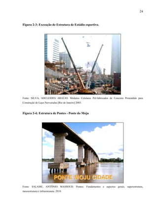 24
Figura 2-3: Execução de Estrutura de Estádio esportivo.
Fonte: SILVA, ADCLEIDES ARAÚJO. Módulos Celulares Pré-fabricados de Concreto Protendido para
Construção de Lajes Nervuradas [Rio de Janeiro] 2003.
Figura 2-4: Estrutura de Pontes - Ponte do Moju
Fonte: SALAME, ANTÔNIO MASSOUD. Pontes: Fundamentos e aspectos gerais, superestrutura,
mesoestrutura e infraestrutura. 2010.
 