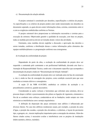 25
c) Documentação da solução adotada
O projeto estrutural é constituído por desenhos, especificações e critérios de projeto.
As especificações e os critérios de projeto podem estar sendo mencionados nos desenhos ou
documento separado, os quais devem conter informações claras, corretas, consistentes entre si
e com as exigências estabelecidas conforme as Normas.
O projeto estrutural deve proporcionar as informações necessárias e corretas para a
execução da estrutura. Objetivando garantir a qualidade da execução, com base no projeto,
todas as medidas preventivas devem ser tomadas desde o início das atividades.
Entretanto, estas medidas devem englobar a discussão e aprovação das decisões a
serem tomadas, conforme a distribuição dessas e outras informações pelos elementos das
equipes multidisciplinares e a programação conforme seus cronogramas.
d) Avaliação da conformidade do projeto
Dependendo do porte da obra, a avaliação da conformidade do projeto deve ser
requerida e contratada pelo contratante a um profissional habilitado, devendo este fazer a
Anotação de Responsabilidade Técnica, sendo este o documento específico que acompanha a
documentação do projeto citada em “Documentação da Solução Adotada”.
A avaliação da conformidade do projeto deve ser realizada antes da fase de construção
e, isto é, ainda na fase de concepção dos projetos, como condição essencial para que seus
resultados se tornem efetivos e conseqüentes.
A seção 25 da NBR 6118/2003, estabelece os critérios de aceitação e os
procedimentos corretivos, quando necessários.
Considerando as ações verticais e horizontais que solicitam uma estrutura, deve-se
procurar dispor e definir o posicionamento dos pilares as ligações de vigamento, cintamento a
fim de se combater estes esforços, conduzindo-as até as fundações, tendo sempre em vista
minimizar as interferências com o arranjo arquitetônico.
A definição da disposição das peças estruturais num edifício é influenciada por
diversos fatores. No caso dos edifícios residenciais usuais, por exemplo, a posição da caixa
d’água, a posição das escadas, a posição dos elevadores, a cobertura, o layout do pavimento
tipo, a garagem, etc., trazem implicações importantes para a concepção da estrutura. Além dos
fatores citados acima, é necessário avaliar a interferência com os projetos de instalações
(hidro-sanitário, elétrico, incêndio).
 