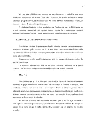 26
No caso dos edifícios com garagem ou estacionamento, a definição das vagas
condiciona a disposição dos pilares e vice-versa. A posição dos pilares influencia no arranjo
das vigas que, por sua vez, delimitam as lajes. Por isso a estrutura é chamada de sistema, ou
seja, um conjunto de elementos que interagem.
O estudo detalhado do projeto arquitetônico é fundamental para a definição de um
arranjo estrutural compatível com mesmo. Quanto melhor for o lançamento estrutural,
menores serão as modificações a serem introduzidas no dimensionamento da estrutura.
2.3. MATERIAIS UTILIZADOS NAS ESTRUTURAS
O projeto de estrutura de qualquer edificação, máquina ou outro elemento qualquer é
um estudo através do qual a estrutura em si e as suas partes componentes são dimensionadas
de forma que tenham resistência suficiente para suportar os esforços para as condições de uso
a que serão submetidas.
Este processo envolve a análise de tensões, esforços e as propriedades mecânicas das
partes componentes.
Os materiais componentes para os diferentes Sistemas Estruturais em Concreto
Armado a ser utilizado é composto basicamente por Aço e o Concreto Estrutural.
2.3.1. Aço
Para Dantas (2003 p.18) as principais características do uso do concreto armado são:
obtenção de peças monolíticas, durabilidade, alta resistência a choques e vibrações, bom
condutor de calor e som, necessidade de escoramentos durante a fabricação, dificuldade de
adaptação e reformas. Considerando-se as construções atualmente existentes no mundo sob a
ética do processo construtivo, pode-se dizer que o aço é um material de estrema importância
na construção de estruturas de edifícios.
No mercado brasileiro são encontrados diversos tipos e fios de aço destinados à
confecção de armaduras passivas das peças estruturais de concreto armado. Na designação
desses fios e barras de aço é usado o prefixo CA, indicativo de seu emprego no concreto
armado.
 