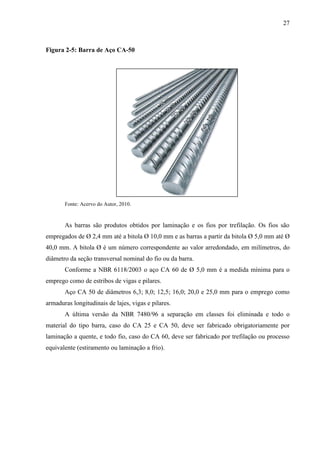27
Figura 2-5: Barra de Aço CA-50
Fonte: Acervo do Autor, 2010.
As barras são produtos obtidos por laminação e os fios por trefilação. Os fios são
empregados de Ø 2,4 mm até a bitola Ø 10,0 mm e as barras a partir da bitola Ø 5,0 mm até Ø
40,0 mm. A bitola Ø é um número correspondente ao valor arredondado, em milímetros, do
diâmetro da seção transversal nominal do fio ou da barra.
Conforme a NBR 6118/2003 o aço CA 60 de Ø 5,0 mm é a medida mínima para o
emprego como de estribos de vigas e pilares.
Aço CA 50 de diâmetros 6,3; 8,0; 12,5; 16,0; 20,0 e 25,0 mm para o emprego como
armaduras longitudinais de lajes, vigas e pilares.
A última versão da NBR 7480/96 a separação em classes foi eliminada e todo o
material do tipo barra, caso do CA 25 e CA 50, deve ser fabricado obrigatoriamente por
laminação a quente, e todo fio, caso do CA 60, deve ser fabricado por trefilação ou processo
equivalente (estiramento ou laminação a frio).
 