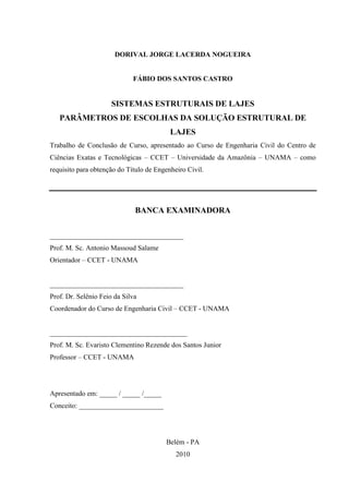 ii
DORIVAL JORGE LACERDA NOGUEIRA
FÁBIO DOS SANTOS CASTRO
SISTEMAS ESTRUTURAIS DE LAJES
PARÂMETROS DE ESCOLHAS DA SOLUÇÃO ESTRUTURAL DE
LAJES
Trabalho de Conclusão de Curso, apresentado ao Curso de Engenharia Civil do Centro de
Ciências Exatas e Tecnológicas – CCET – Universidade da Amazônia – UNAMA – como
requisito para obtenção do Título de Engenheiro Civil.
BANCA EXAMINADORA
______________________________________
Prof. M. Sc. Antonio Massoud Salame
Orientador – CCET - UNAMA
______________________________________
Prof. Dr. Selênio Feio da Silva
Coordenador do Curso de Engenharia Civil – CCET - UNAMA
_______________________________________
Prof. M. Sc. Evaristo Clementino Rezende dos Santos Junior
Professor – CCET - UNAMA
Apresentado em: _____ / _____ /_____
Conceito: ________________________
Belém - PA
2010
 