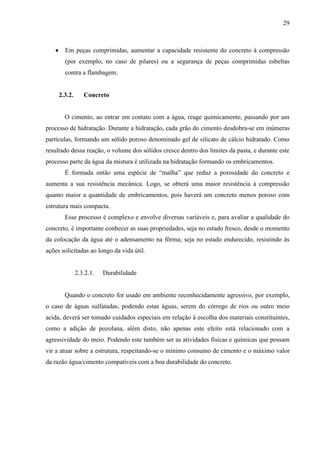 29
Em peças comprimidas, aumentar a capacidade resistente do concreto à compressão
(por exemplo, no caso de pilares) ou a segurança de peças comprimidas esbeltas
contra a flambagem.
2.3.2. Concreto
O cimento, ao entrar em contato com a água, reage quimicamente, passando por um
processo de hidratação. Durante a hidratação, cada grão do cimento desdobra-se em inúmeras
partículas, formando um sólido poroso denominado gel de silicato de cálcio hidratado. Como
resultado dessa reação, o volume dos sólidos cresce dentro dos limites da pasta, e durante este
processo parte da água da mistura é utilizada na hidratação formando os embricamentos.
É formada então uma espécie de “malha” que reduz a porosidade do concreto e
aumenta a sua resistência mecânica. Logo, se obterá uma maior resistência à compressão
quanto maior a quantidade de embricamentos, pois haverá um concreto menos poroso com
estrutura mais compacta.
Esse processo é complexo e envolve diversas variáveis e, para avaliar a qualidade do
concreto, é importante conhecer as suas propriedades, seja no estado fresco, desde o momento
da colocação da água até o adensamento na fôrma; seja no estado endurecido, resistindo às
ações solicitadas ao longo da vida útil.
2.3.2.1. Durabilidade
Quando o concreto for usado em ambiente reconhecidamente agressivo, por exemplo,
o caso de águas sulfatadas, podendo estas águas, serem do córrego de rios ou outro meio
acida, deverá ser tomado cuidados especiais em relação à escolha dos materiais constituintes,
como a adição de pozolana, além disto, não apenas este efeito está relacionado com a
agressividade do meio. Podendo este também ser as atividades físicas e químicas que possam
vir a atuar sobre a estrutura, respeitando-se o mínimo consumo de cimento e o máximo valor
da razão água/cimento compatíveis com a boa durabilidade do concreto.
 