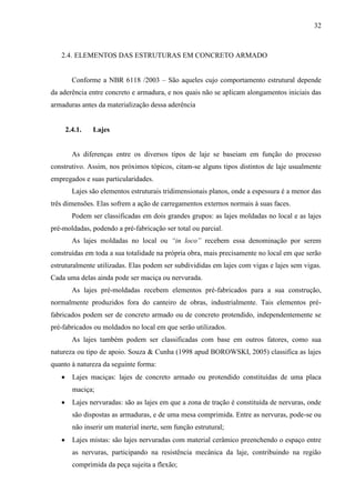 32
2.4. ELEMENTOS DAS ESTRUTURAS EM CONCRETO ARMADO
Conforme a NBR 6118 /2003 – São aqueles cujo comportamento estrutural depende
da aderência entre concreto e armadura, e nos quais não se aplicam alongamentos iniciais das
armaduras antes da materialização dessa aderência
2.4.1. Lajes
As diferenças entre os diversos tipos de laje se baseiam em função do processo
construtivo. Assim, nos próximos tópicos, citam-se alguns tipos distintos de laje usualmente
empregados e suas particularidades.
Lajes são elementos estruturais tridimensionais planos, onde a espessura é a menor das
três dimensões. Elas sofrem a ação de carregamentos externos normais à suas faces.
Podem ser classificadas em dois grandes grupos: as lajes moldadas no local e as lajes
pré-moldadas, podendo a pré-fabricação ser total ou parcial.
As lajes moldadas no local ou “in loco” recebem essa denominação por serem
construídas em toda a sua totalidade na própria obra, mais precisamente no local em que serão
estruturalmente utilizadas. Elas podem ser subdivididas em lajes com vigas e lajes sem vigas.
Cada uma delas ainda pode ser maciça ou nervurada.
As lajes pré-moldadas recebem elementos pré-fabricados para a sua construção,
normalmente produzidos fora do canteiro de obras, industrialmente. Tais elementos pré-
fabricados podem ser de concreto armado ou de concreto protendido, independentemente se
pré-fabricados ou moldados no local em que serão utilizados.
As lajes também podem ser classificadas com base em outros fatores, como sua
natureza ou tipo de apoio. Souza & Cunha (1998 apud BOROWSKI, 2005) classifica as lajes
quanto à natureza da seguinte forma:
Lajes maciças: lajes de concreto armado ou protendido constituídas de uma placa
maciça;
Lajes nervuradas: são as lajes em que a zona de tração é constituída de nervuras, onde
são dispostas as armaduras, e de uma mesa comprimida. Entre as nervuras, pode-se ou
não inserir um material inerte, sem função estrutural;
Lajes mistas: são lajes nervuradas com material cerâmico preenchendo o espaço entre
as nervuras, participando na resistência mecânica da laje, contribuindo na região
comprimida da peça sujeita a flexão;
 